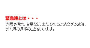 緊急時とは・・・大雨や洪水、台風など、またそれにともなうダム放流、ダム湖の異常のことをいいます。