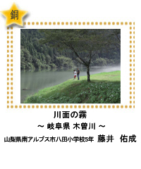 銅賞　川面の霧　―岐阜県 木曽川―　山梨県南アルプス市八田小学校5年　藤井　佑成