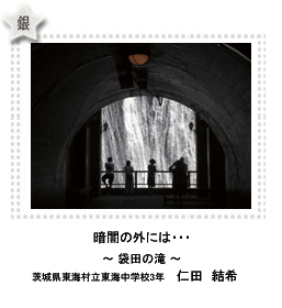 銀賞　暗闇の外には・・・　―袋田の滝―　茨城県東海村立東海中学校3年　仁田　結希