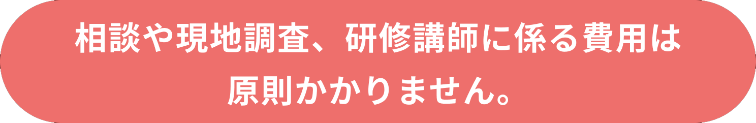 相談や現地調査、研修講師に係る費用は原則かかりません。