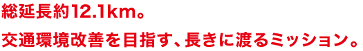 総延長約12.1km。交通環境改善を目指す、長きに渡るミッション。