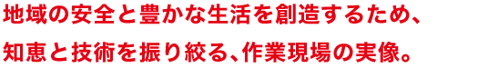 地域の安全と豊かな生活を創造するため、知恵と技術を振り絞る、作業現場の実像。