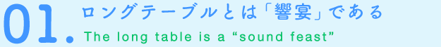 01.ロングテーブルとは「響宴」である The long table is a “sound feast”