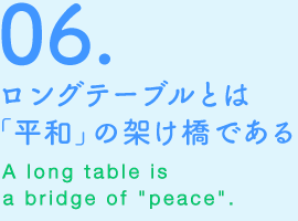 06.ロングテーブルとは「平和」の架け橋である　A long table is a bridge of“peace”.